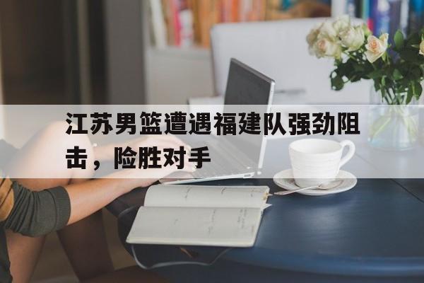 九州平台-江苏男篮遭遇福建队强劲阻击，险胜对手的简单介绍
