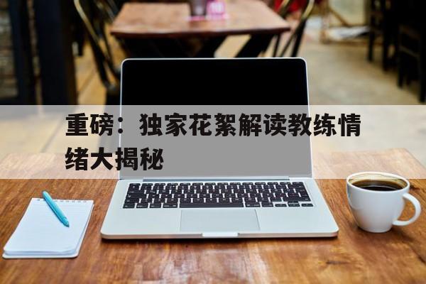 九州娱乐-重磅：独家花絮解读教练情绪大揭秘(教练 视频)